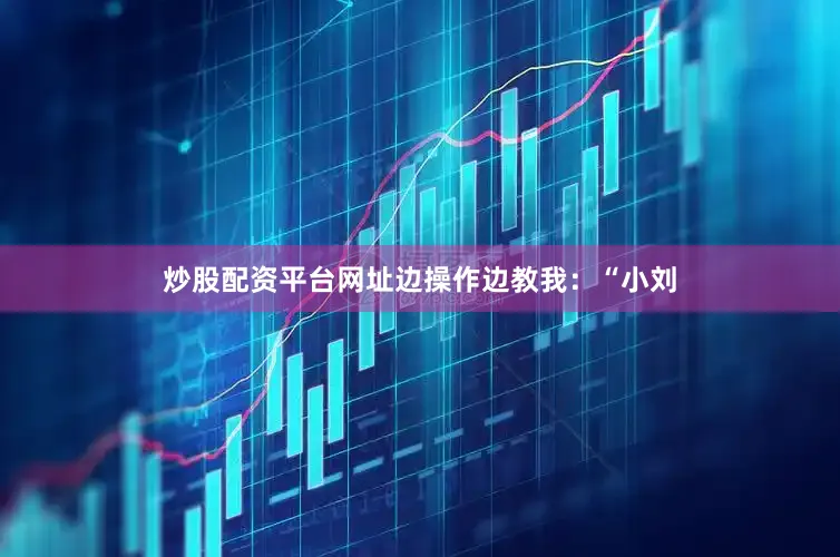 炒股配资平台网址边操作边教我：“小刘