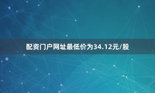 配资门户网址最低价为34.12元/股